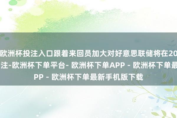 欧洲杯投注入口跟着来回员加大对好意思联储将在2025年降息的押注-欧洲杯下单平台- 欧洲杯下单APP - 欧洲杯下单最新手机版下载