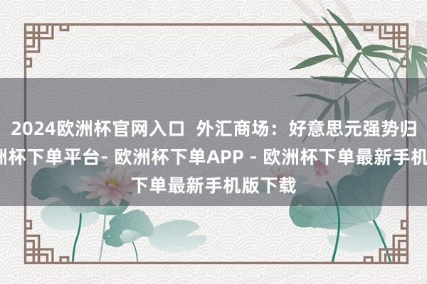 2024欧洲杯官网入口  外汇商场：好意思元强势归来-欧洲杯下单平台- 欧洲杯下单APP - 欧洲杯下单最新手机版下载