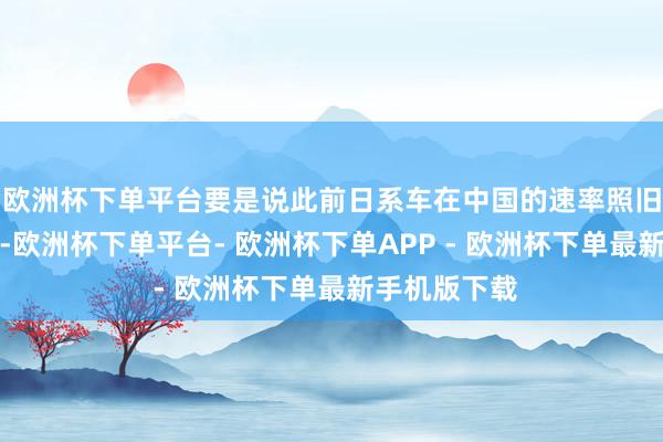 欧洲杯下单平台要是说此前日系车在中国的速率照旧偏保守的话-欧洲杯下单平台- 欧洲杯下单APP - 欧洲杯下单最新手机版下载