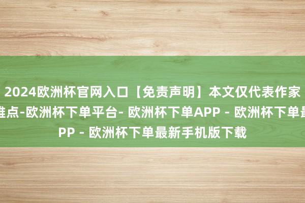 2024欧洲杯官网入口【免责声明】本文仅代表作家本东说念主不雅点-欧洲杯下单平台- 欧洲杯下单APP - 欧洲杯下单最新手机版下载