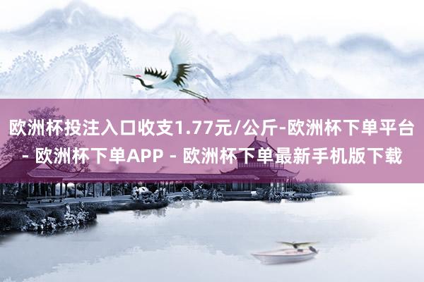 欧洲杯投注入口收支1.77元/公斤-欧洲杯下单平台- 欧洲杯下单APP - 欧洲杯下单最新手机版下载