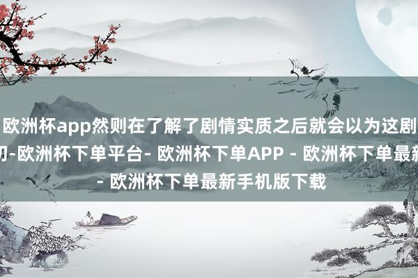 欧洲杯app然则在了解了剧情实质之后就会以为这剧名非常的贴切-欧洲杯下单平台- 欧洲杯下单APP - 欧洲杯下单最新手机版下载