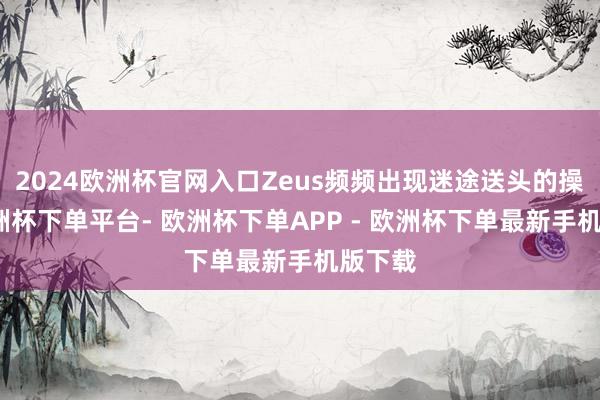 2024欧洲杯官网入口Zeus频频出现迷途送头的操作-欧洲杯下单平台- 欧洲杯下单APP - 欧洲杯下单最新手机版下载