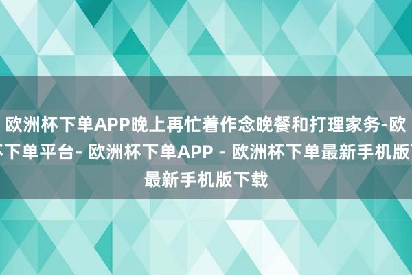 欧洲杯下单APP晚上再忙着作念晚餐和打理家务-欧洲杯下单平台- 欧洲杯下单APP - 欧洲杯下单最新手机版下载