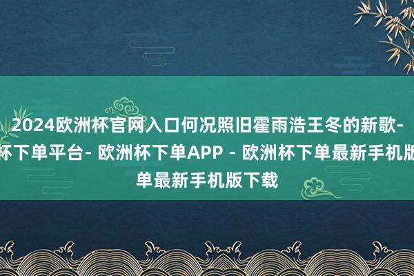 2024欧洲杯官网入口何况照旧霍雨浩王冬的新歌-欧洲杯下单平台- 欧洲杯下单APP - 欧洲杯下单最新手机版下载