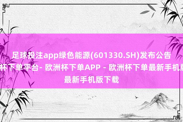 足球投注app绿色能源(601330.SH)发布公告-欧洲杯下单平台- 欧洲杯下单APP - 欧洲杯下单最新手机版下载