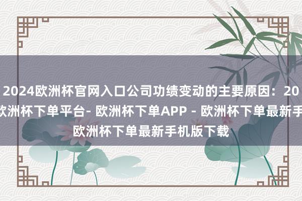 2024欧洲杯官网入口公司功绩变动的主要原因：2024年度-欧洲杯下单平台- 欧洲杯下单APP - 欧洲杯下单最新手机版下载