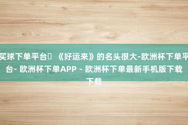 买球下单平台	《好运来》的名头很大-欧洲杯下单平台- 欧洲杯下单APP - 欧洲杯下单最新手机版下载