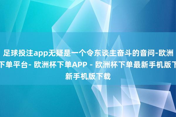 足球投注app无疑是一个令东谈主奋斗的音问-欧洲杯下单平台- 欧洲杯下单APP - 欧洲杯下单最新手机版下载