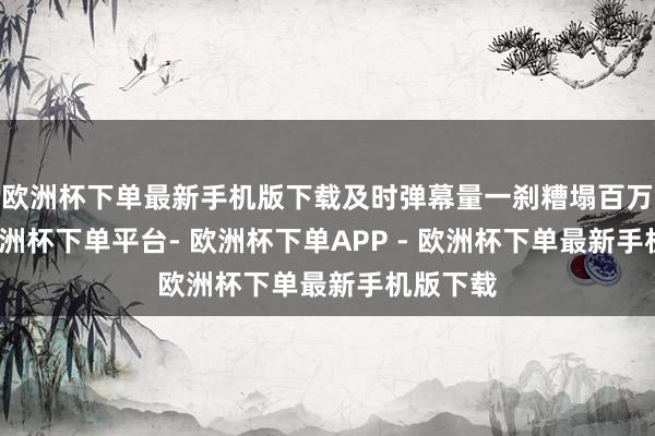 欧洲杯下单最新手机版下载及时弹幕量一刹糟塌百万量级-欧洲杯下单平台- 欧洲杯下单APP - 欧洲杯下单最新手机版下载