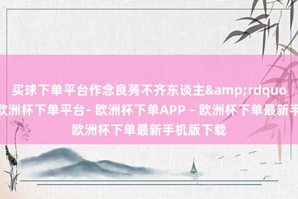 买球下单平台作念良莠不齐东谈主&rdquo;的故事-欧洲杯下单平台- 欧洲杯下单APP - 欧洲杯下单最新手机版下载