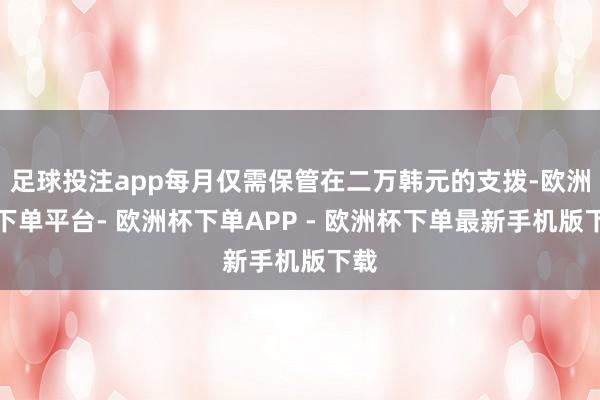 足球投注app每月仅需保管在二万韩元的支拨-欧洲杯下单平台- 欧洲杯下单APP - 欧洲杯下单最新手机版下载