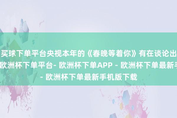 买球下单平台央视本年的《春晚等着你》有在谈论出演一两期-欧洲杯下单平台- 欧洲杯下单APP - 欧洲杯下单最新手机版下载