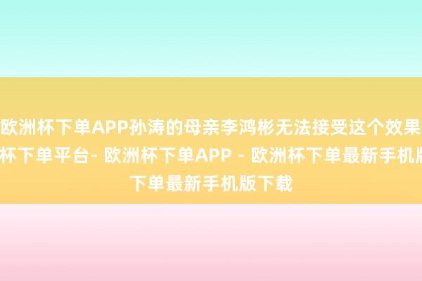 欧洲杯下单APP孙涛的母亲李鸿彬无法接受这个效果-欧洲杯下单平台- 欧洲杯下单APP - 欧洲杯下单最新手机版下载
