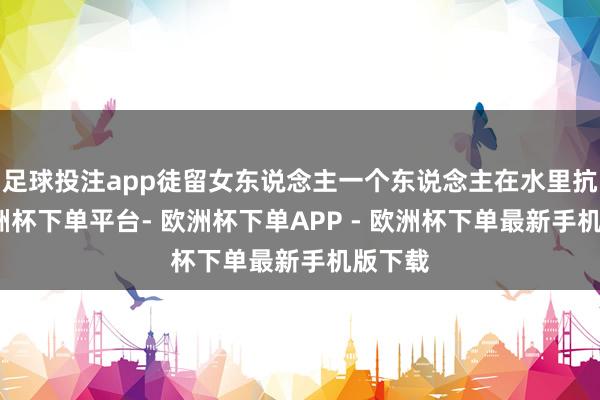足球投注app徒留女东说念主一个东说念主在水里抗击-欧洲杯下单平台- 欧洲杯下单APP - 欧洲杯下单最新手机版下载