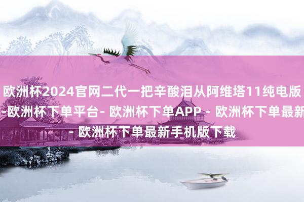 欧洲杯2024官网二代一把辛酸泪从阿维塔11纯电版到阿维塔07-欧洲杯下单平台- 欧洲杯下单APP - 欧洲杯下单最新手机版下载