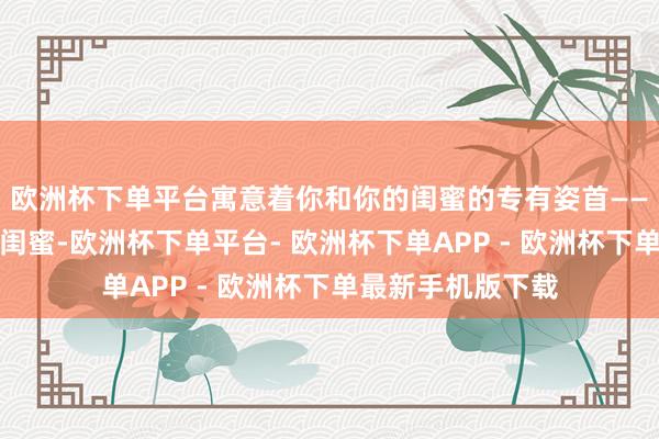 欧洲杯下单平台寓意着你和你的闺蜜的专有姿首——一世仅限绑定一闺蜜-欧洲杯下单平台- 欧洲杯下单APP - 欧洲杯下单最新手机版下载