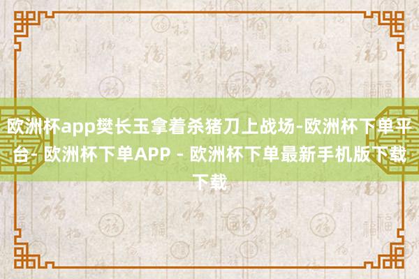 欧洲杯app樊长玉拿着杀猪刀上战场-欧洲杯下单平台- 欧洲杯下单APP - 欧洲杯下单最新手机版下载