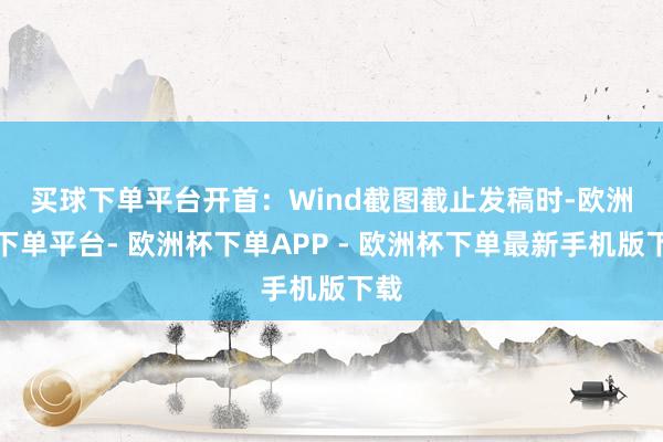 买球下单平台开首：Wind截图　　截止发稿时-欧洲杯下单平台- 欧洲杯下单APP - 欧洲杯下单最新手机版下载