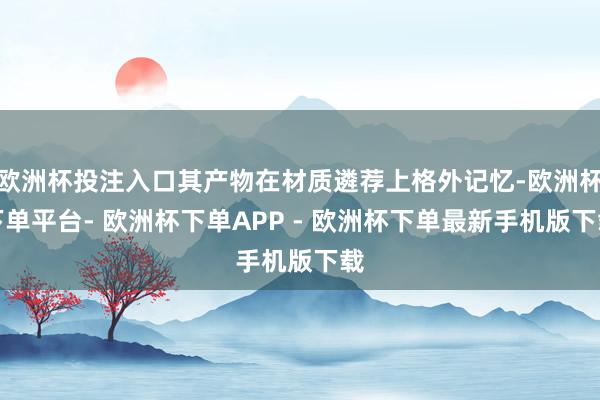 欧洲杯投注入口其产物在材质遴荐上格外记忆-欧洲杯下单平台- 欧洲杯下单APP - 欧洲杯下单最新手机版下载