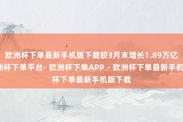 欧洲杯下单最新手机版下载较3月末增长1.89万亿元-欧洲杯下单平台- 欧洲杯下单APP - 欧洲杯下单最新手机版下载
