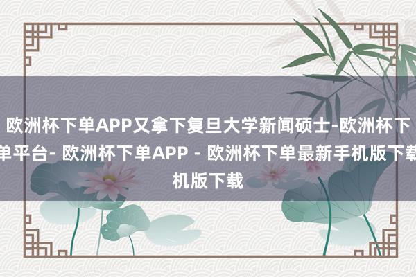欧洲杯下单APP又拿下复旦大学新闻硕士-欧洲杯下单平台- 欧洲杯下单APP - 欧洲杯下单最新手机版下载