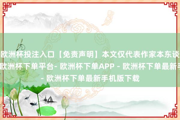 欧洲杯投注入口【免责声明】本文仅代表作家本东谈主不雅点-欧洲杯下单平台- 欧洲杯下单APP - 欧洲杯下单最新手机版下载