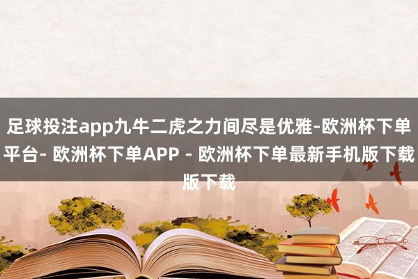 足球投注app九牛二虎之力间尽是优雅-欧洲杯下单平台- 欧洲杯下单APP - 欧洲杯下单最新手机版下载