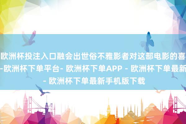 欧洲杯投注入口融会出世俗不雅影者对这部电影的喜欢进度较高-欧洲杯下单平台- 欧洲杯下单APP - 欧洲杯下单最新手机版下载