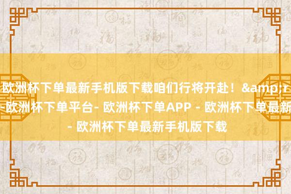 欧洲杯下单最新手机版下载咱们行将开赴！&rdquo;近日-欧洲杯下单平台- 欧洲杯下单APP - 欧洲杯下单最新手机版下载