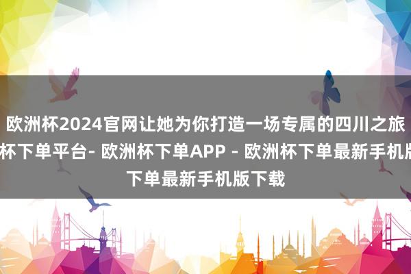 欧洲杯2024官网让她为你打造一场专属的四川之旅-欧洲杯下单平台- 欧洲杯下单APP - 欧洲杯下单最新手机版下载