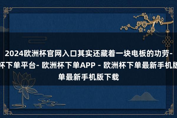 2024欧洲杯官网入口其实还藏着一块电板的功劳-欧洲杯下单平台- 欧洲杯下单APP - 欧洲杯下单最新手机版下载