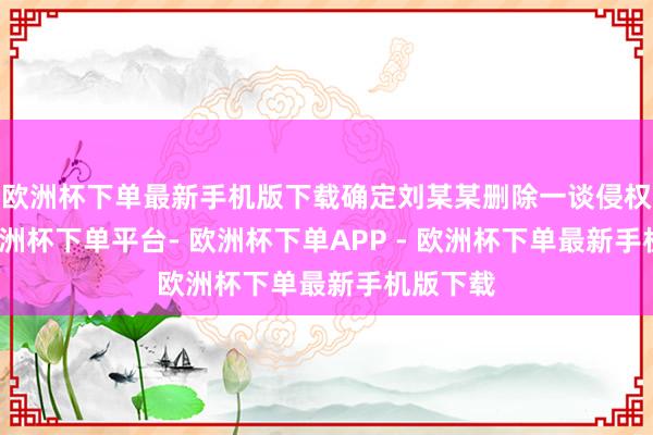欧洲杯下单最新手机版下载确定刘某某删除一谈侵权视频-欧洲杯下单平台- 欧洲杯下单APP - 欧洲杯下单最新手机版下载
