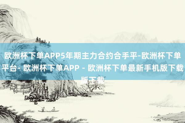 欧洲杯下单APP5年期主力合约合手平-欧洲杯下单平台- 欧洲杯下单APP - 欧洲杯下单最新手机版下载