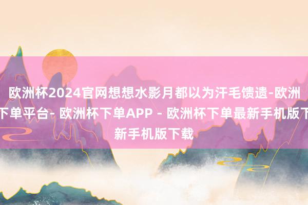 欧洲杯2024官网想想水影月都以为汗毛馈遗-欧洲杯下单平台- 欧洲杯下单APP - 欧洲杯下单最新手机版下载