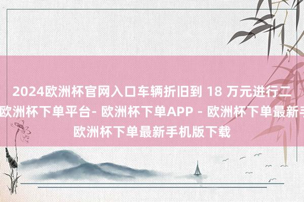 2024欧洲杯官网入口车辆折旧到 18 万元进行二手车往来-欧洲杯下单平台- 欧洲杯下单APP - 欧洲杯下单最新手机版下载