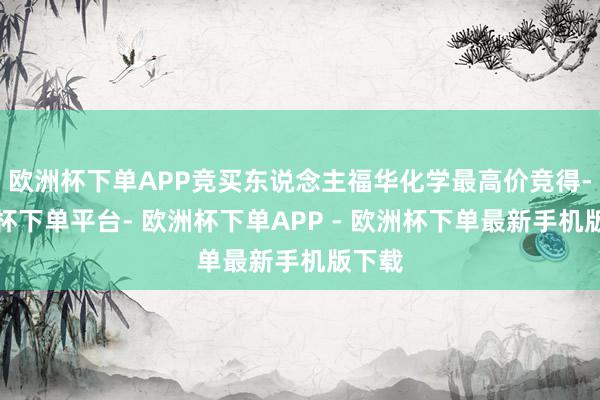欧洲杯下单APP竞买东说念主福华化学最高价竞得-欧洲杯下单平台- 欧洲杯下单APP - 欧洲杯下单最新手机版下载
