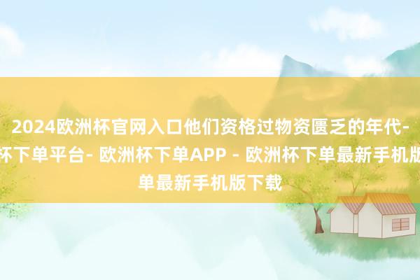 2024欧洲杯官网入口他们资格过物资匮乏的年代-欧洲杯下单平台- 欧洲杯下单APP - 欧洲杯下单最新手机版下载