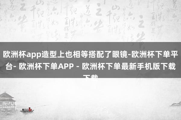 欧洲杯app造型上也相等搭配了眼镜-欧洲杯下单平台- 欧洲杯下单APP - 欧洲杯下单最新手机版下载