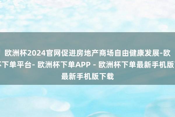 欧洲杯2024官网促进房地产商场自由健康发展-欧洲杯下单平台- 欧洲杯下单APP - 欧洲杯下单最新手机版下载