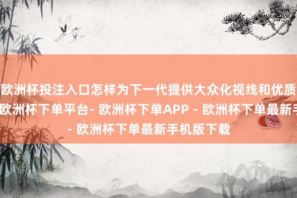 欧洲杯投注入口怎样为下一代提供大众化视线和优质西宾资源-欧洲杯下单平台- 欧洲杯下单APP - 欧洲杯下单最新手机版下载