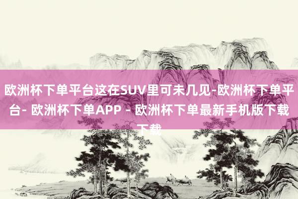 欧洲杯下单平台这在SUV里可未几见-欧洲杯下单平台- 欧洲杯下单APP - 欧洲杯下单最新手机版下载
