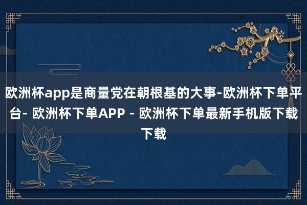 欧洲杯app是商量党在朝根基的大事-欧洲杯下单平台- 欧洲杯下单APP - 欧洲杯下单最新手机版下载