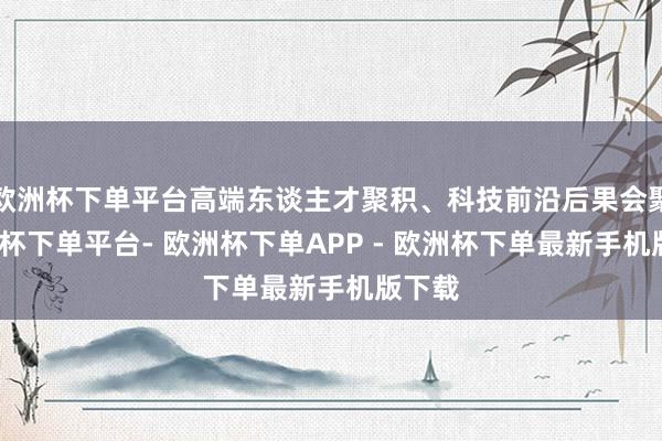 欧洲杯下单平台高端东谈主才聚积、科技前沿后果会聚-欧洲杯下单平台- 欧洲杯下单APP - 欧洲杯下单最新手机版下载