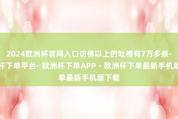 2024欧洲杯官网入口访佛以上的吐槽有7万多条-欧洲杯下单平台- 欧洲杯下单APP - 欧洲杯下单最新手机版下载