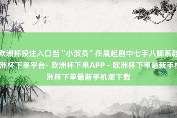 欧洲杯投注入口当“小演员”在晨起剧中七手八脚系鞋带时-欧洲杯下单平台- 欧洲杯下单APP - 欧洲杯下单最新手机版下载
