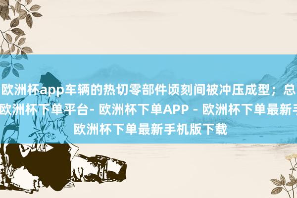 欧洲杯app车辆的热切零部件顷刻间被冲压成型；总装车间里-欧洲杯下单平台- 欧洲杯下单APP - 欧洲杯下单最新手机版下载