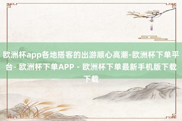 欧洲杯app各地搭客的出游顺心高潮-欧洲杯下单平台- 欧洲杯下单APP - 欧洲杯下单最新手机版下载