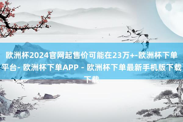 欧洲杯2024官网起售价可能在23万+-欧洲杯下单平台- 欧洲杯下单APP - 欧洲杯下单最新手机版下载