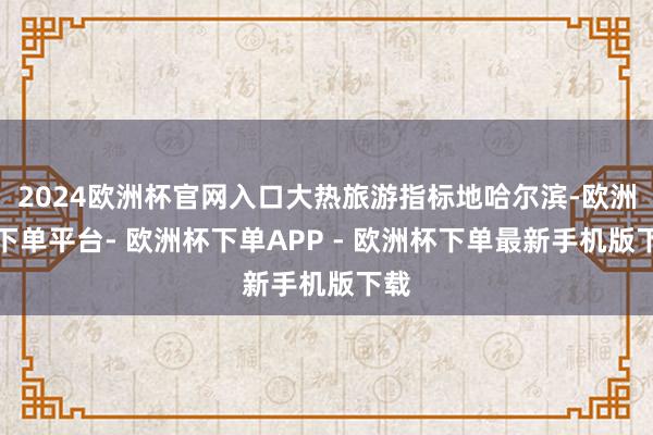 2024欧洲杯官网入口大热旅游指标地哈尔滨-欧洲杯下单平台- 欧洲杯下单APP - 欧洲杯下单最新手机版下载